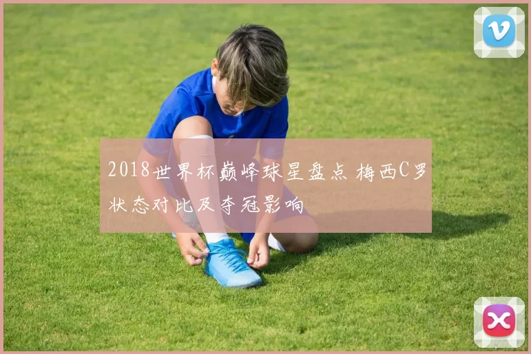 2018世界杯巅峰球星盘点 梅西C罗状态对比及夺冠影响