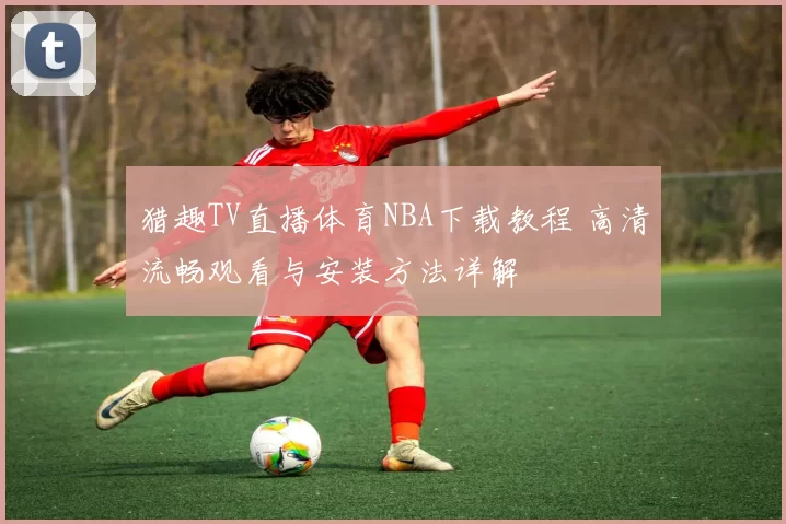 猎趣TV直播体育NBA下载教程 高清流畅观看与安装方法详解