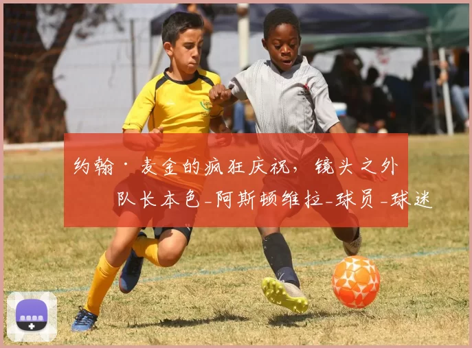 约翰·麦金的疯狂庆祝,镜头之外的队长本色_阿斯顿维拉_球员_球迷