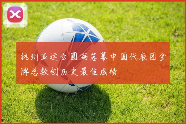 杭州亚运会圆满落幕中国代表团金牌总数创历史最佳成绩