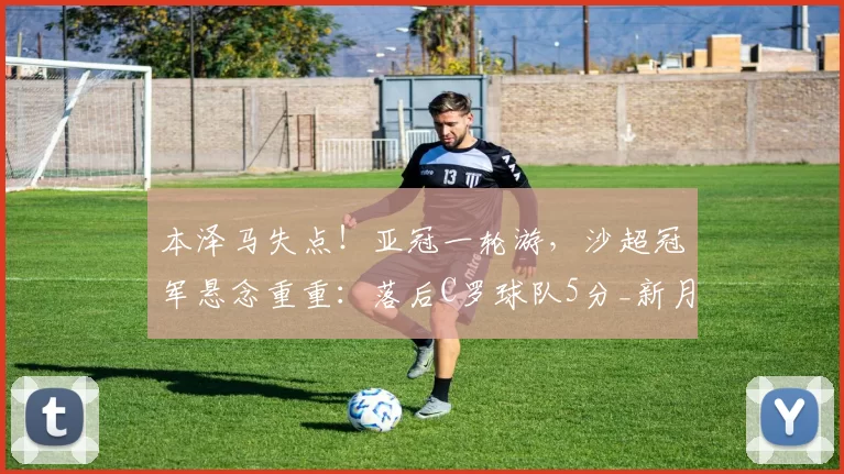 本泽马失点!亚冠一轮游,沙超冠军悬念重重:落后C罗球队5分_新月_萨德_利雅得