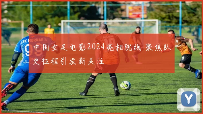 中国女足电影2024亮相院线 聚焦队史征程引发新关注