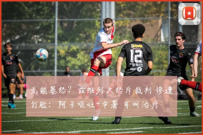 无能暴怒？兹维列夫怒斥裁判 惨遭打脸：阿卡呕吐+中暑 可叫治疗