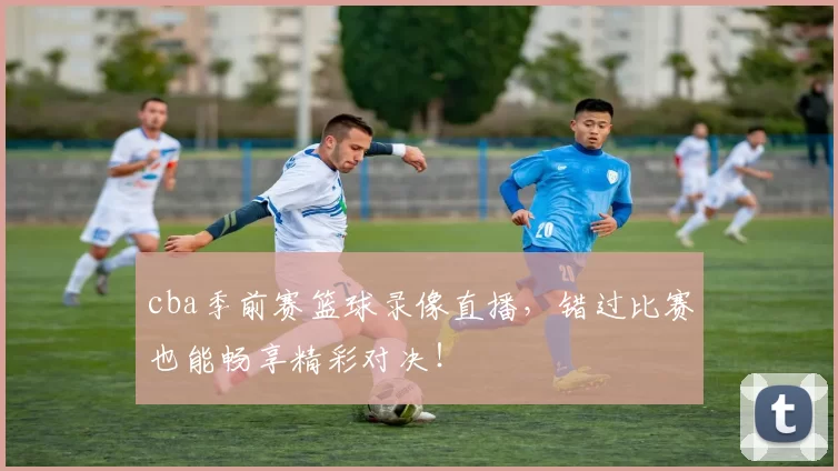 cba季前赛篮球录像直播，错过比赛也能畅享精彩对决！