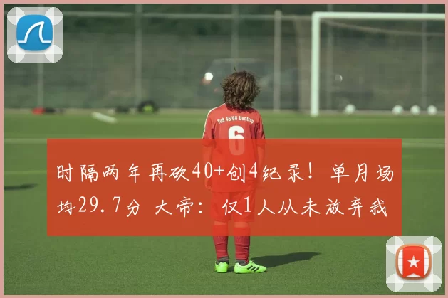 时隔两年再砍40+创4纪录！单月场均29.7分 大帝：仅1人从未放弃我