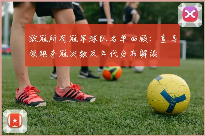 欧冠所有冠军球队名单回顾：皇马领跑夺冠次数及年代分布解读