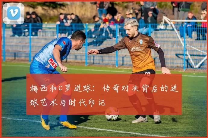 梅西和c罗进球：传奇对决背后的进球艺术与时代印记