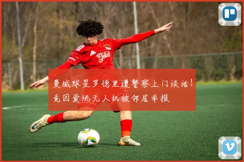 曼城球星罗德里遭警察上门谈话！竟因爱玩无人机被邻居举报