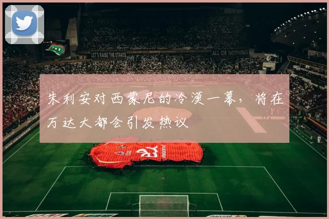 朱利安对西蒙尼的冷漠一幕，将在万达大都会引发热议