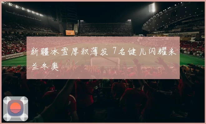 新疆冰雪厚积薄发 7名健儿闪耀米兰冬奥