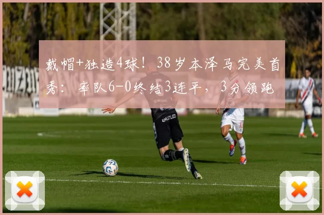 戴帽+独造4球！38岁本泽马完美首秀：率队6-0终结3连平，3分领跑