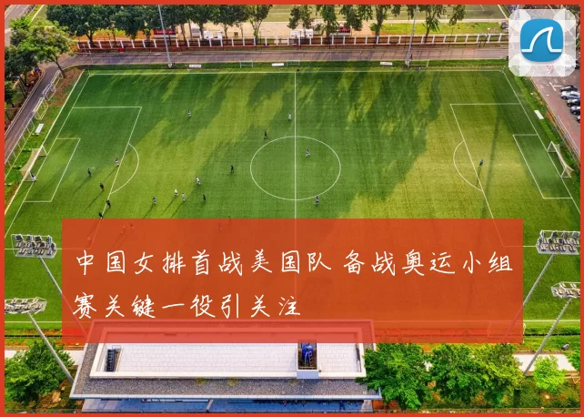 中国女排首战美国队 备战奥运小组赛关键一役引关注