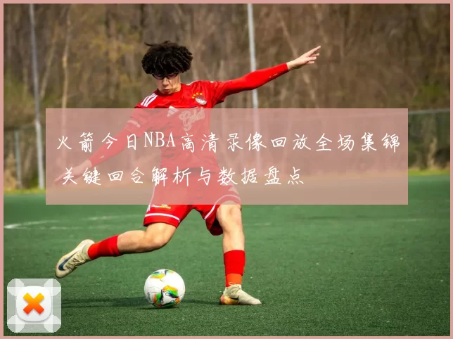 火箭今日NBA高清录像回放全场集锦 关键回合解析与数据盘点
