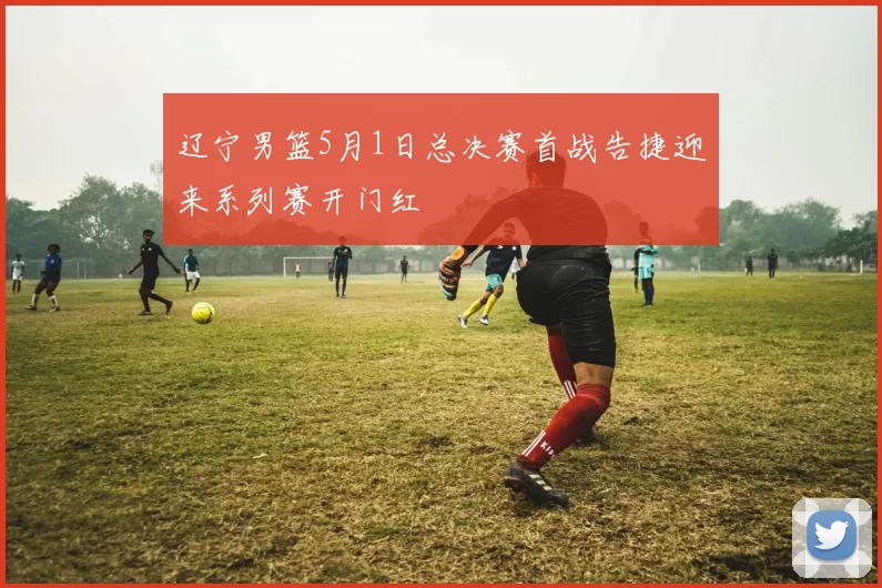 辽宁男篮5月1日总决赛首战告捷迎来系列赛开门红