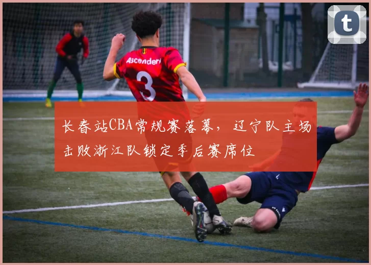 长春站CBA常规赛落幕，辽宁队主场击败浙江队锁定季后赛席位