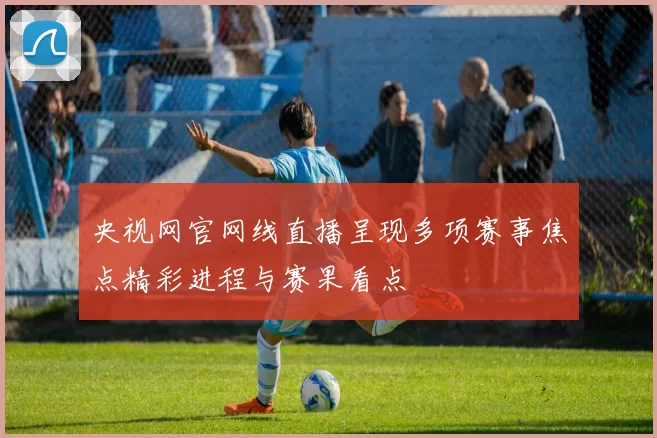 央视网官网线直播呈现多项赛事焦点精彩进程与赛果看点