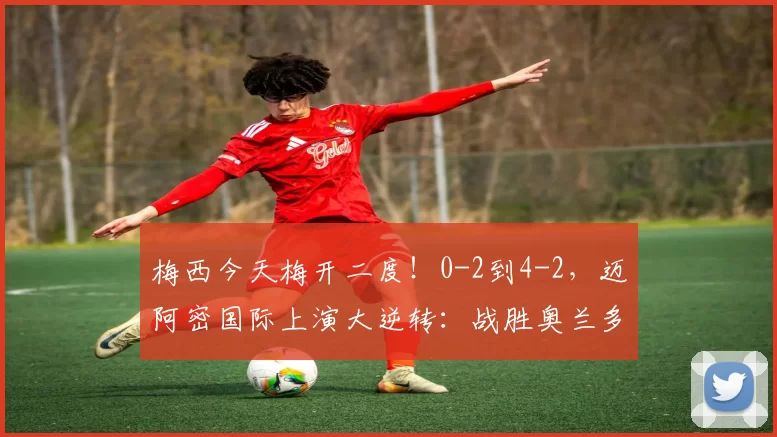 梅西今天梅开二度！0-2到4-2，迈阿密国际上演大逆转：战胜奥兰多