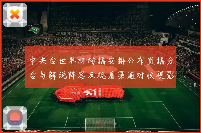 中央台世界杯转播安排公布直播分台与解说阵容及观看渠道对收视影响