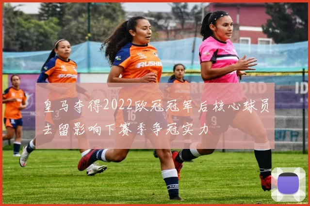 皇马夺得2022欧冠冠军后核心球员去留影响下赛季争冠实力