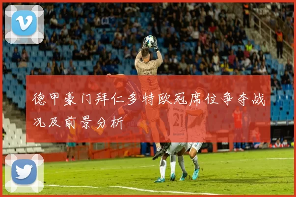 德甲豪门拜仁多特欧冠席位争夺战况及前景分析