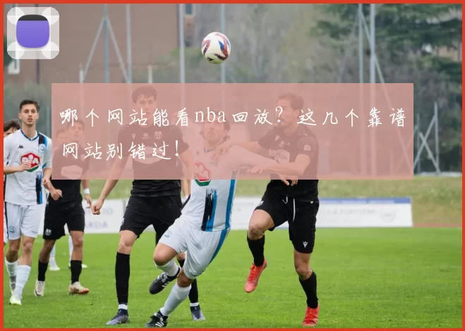 哪个网站能看nba回放?这几个靠谱网站别错过!