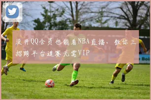 没开QQ会员也能看NBA直播，教你三招跨平台追赛无需VIP
