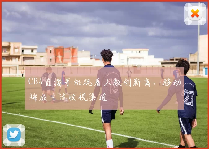 CBA直播手机观看人数创新高，移动端成主流收视渠道