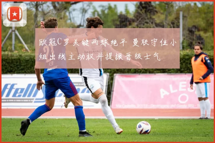 欧冠C罗关键两球绝平 曼联守住小组出线主动权并提振晋级士气