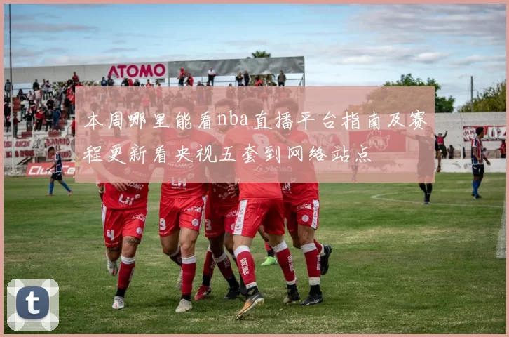 本周哪里能看nba直播平台指南及赛程更新看央视五套到网络站点