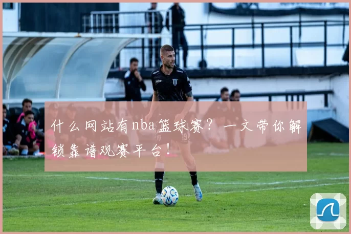什么网站有nba篮球赛?一文带你解锁靠谱观赛平台!