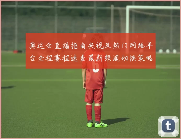 奥运会直播指南央视及热门网络平台全程赛程速查最新频道切换策略