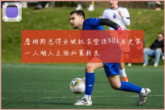 詹姆斯总得分破纪录登顶NBA历史第一人湖人主场加冕新王