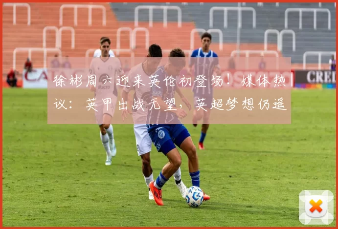 徐彬周六迎来英伦初登场！媒体热议：英甲出战无望，英超梦想仍遥远_比赛_巴恩斯利_狼队