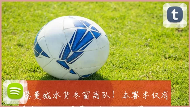 曝曼城水货冬窗离队！本赛季仅有1球入账，周薪却高居队内第三