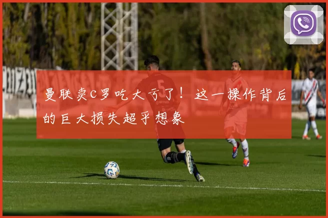 曼联卖c罗吃大亏了！这一操作背后的巨大损失超乎想象