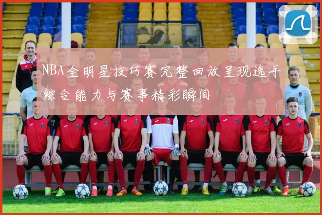 NBA全明星技巧赛完整回放呈现选手综合能力与赛事精彩瞬间