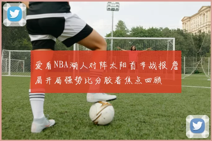 爱看NBA湖人对阵太阳首节战报 詹眉开局强势比分胶着焦点回顾