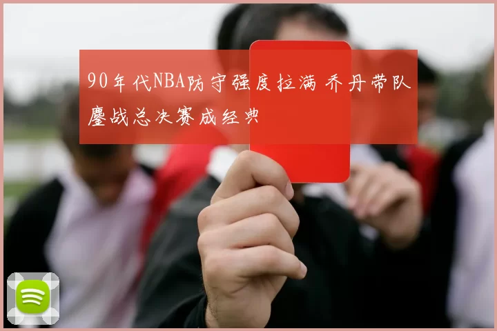 90年代NBA防守强度拉满 乔丹带队鏖战总决赛成经典