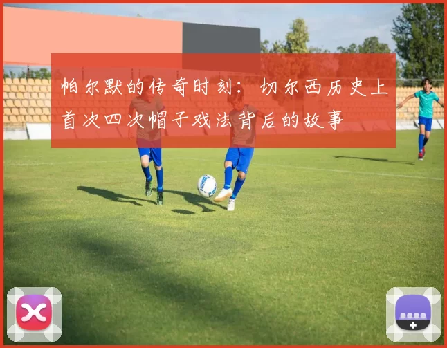 帕尔默的传奇时刻：切尔西历史上首次四次帽子戏法背后的故事