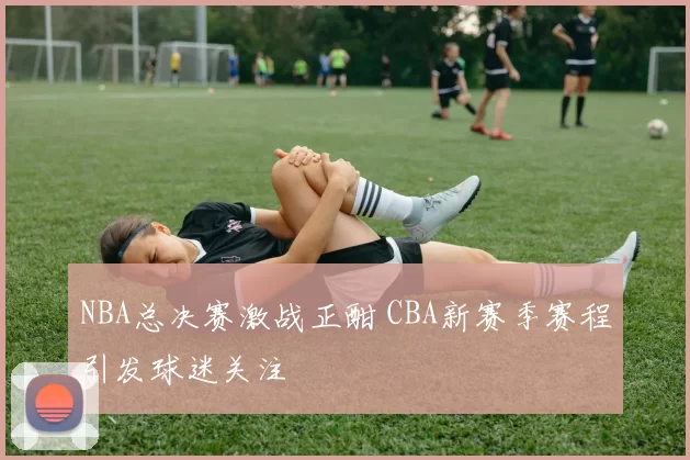 NBA总决赛激战正酣 CBA新赛季赛程引发球迷关注