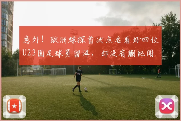 意外!欧洲球探首次点名看好四位U23国足球员留洋,却没有蒯纪闻
