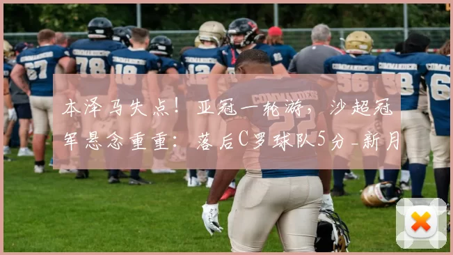 本泽马失点！亚冠一轮游，沙超冠军悬念重重：落后C罗球队5分_新月_萨德_利雅得
