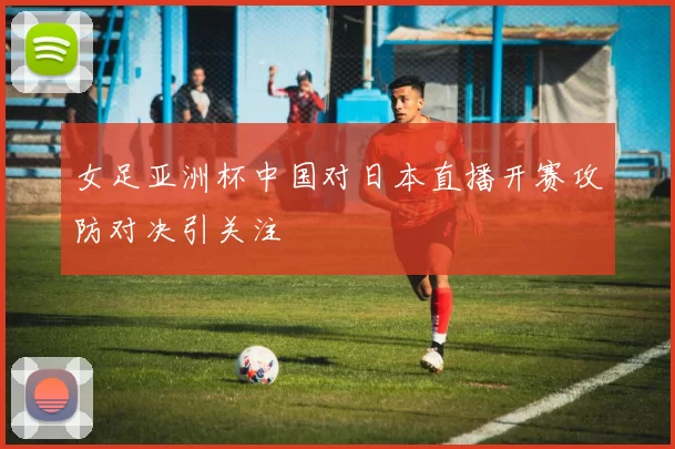女足亚洲杯中国对日本直播开赛攻防对决引关注