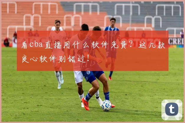 看cba直播用什么软件免费？这几款良心软件别错过！