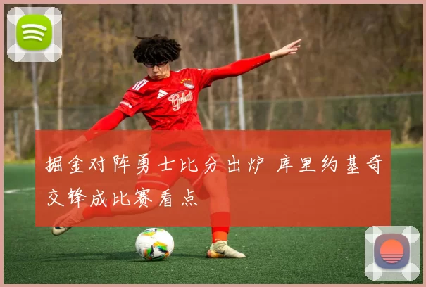 掘金对阵勇士比分出炉 库里约基奇交锋成比赛看点