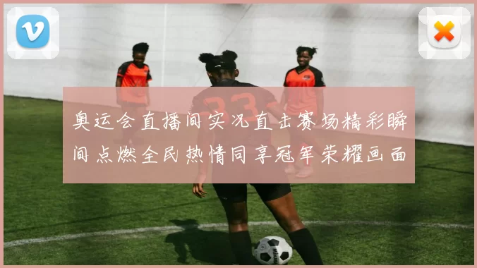 奥运会直播间实况直击赛场精彩瞬间点燃全民热情同享冠军荣耀画面